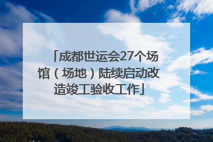 成都世运会27个场馆（场地）陆续启动改造竣工验收工作