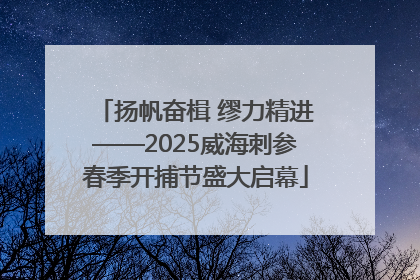 扬帆奋楫 缪力精进——2025威海刺参春季开捕节盛大启幕