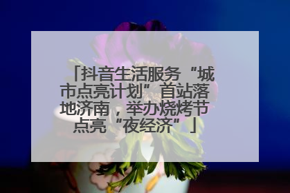 抖音生活服务“城市点亮计划”首站落地济南，举办烧烤节点亮“夜经济”