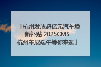 杭州发放超亿元汽车焕新补贴 2025CMS杭州车展端午等你来逛