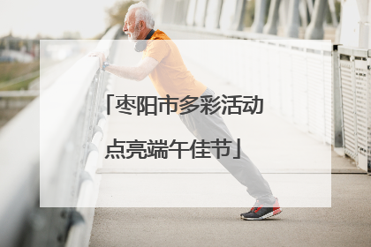 枣阳市多彩活动点亮端午佳节