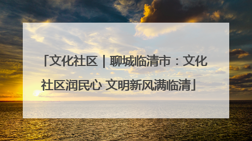 文化社区｜聊城临清市：文化社区润民心 文明新风满临清