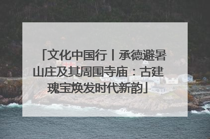 文化中国行丨承德避暑山庄及其周围寺庙：古建瑰宝焕发时代新韵