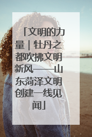 文明的力量｜牡丹之都吹拂文明新风——山东菏泽文明创建一线见闻