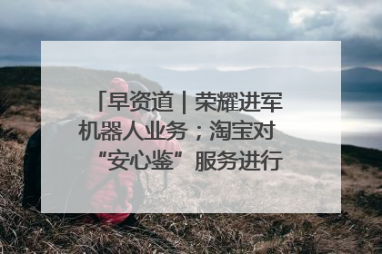 早资道｜荣耀进军机器人业务；淘宝对“安心鉴”服务进行逐步下线调整