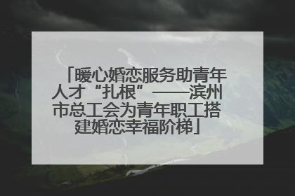 暖心婚恋服务助青年人才“扎根”——滨州市总工会为青年职工搭建婚恋幸福阶梯