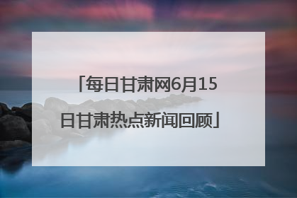 每日甘肃网6月15日甘肃热点新闻回顾