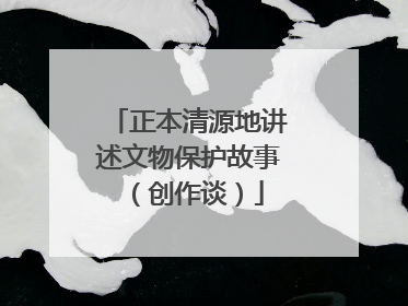 正本清源地讲述文物保护故事（创作谈）