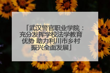 武汉警官职业学院：充分发挥学校法学教育优势 助力利川市乡村振兴全面发展
