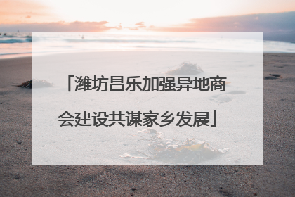 潍坊昌乐加强异地商会建设共谋家乡发展