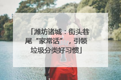 潍坊诸城：街头巷尾“家常话”，引领垃圾分类好习惯