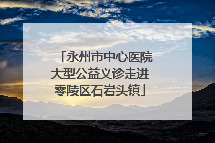 永州市中心医院大型公益义诊走进零陵区石岩头镇