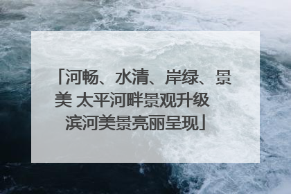 河畅、水清、岸绿、景美 太平河畔景观升级 滨河美景亮丽呈现