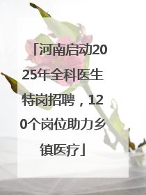 河南启动2025年全科医生特岗招聘，120个岗位助力乡镇医疗