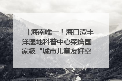 海南唯一！海口潭丰洋湿地科普中心荣膺国家级“城市儿童友好空间建设园区”称号