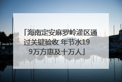 海南定安麻罗岭灌区通过关键验收 年节水199万方惠及十万人