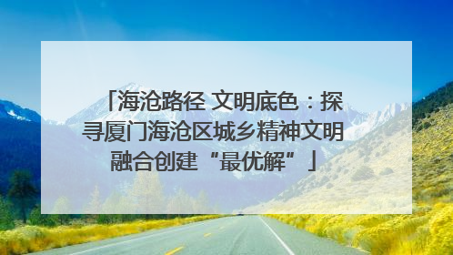 海沧路径 文明底色：探寻厦门海沧区城乡精神文明融合创建“最优解”