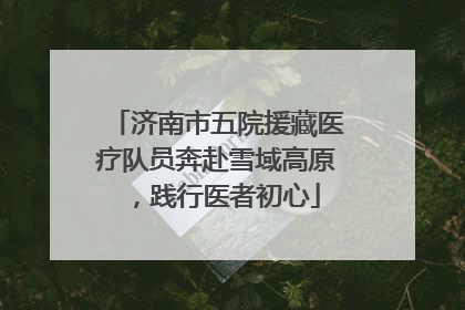 济南市五院援藏医疗队员奔赴雪域高原，践行医者初心