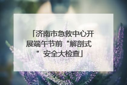 济南市急救中心开展端午节前“解剖式”安全大检查
