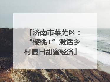 济南市莱芜区：“樱桃+”激活乡村夏日甜蜜经济