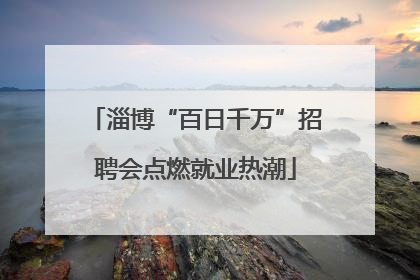 淄博“百日千万”招聘会点燃就业热潮