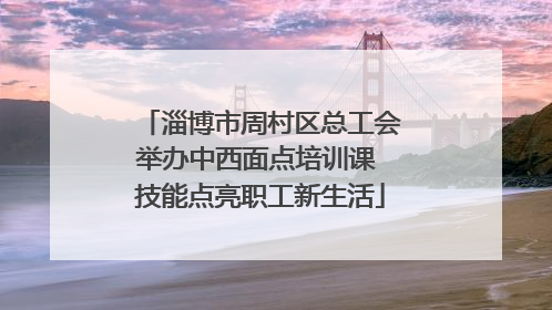 淄博市周村区总工会举办中西面点培训课 技能点亮职工新生活