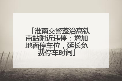 淮南交警整治高铁南站附近违停：增加地面停车位，延长免费停车时间