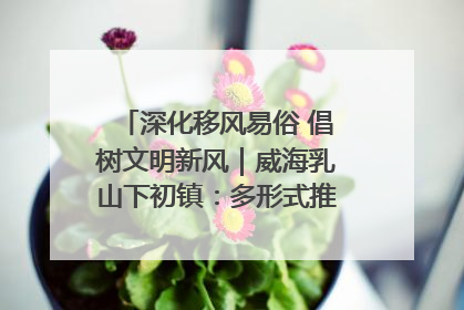 深化移风易俗 倡树文明新风｜威海乳山下初镇：多形式推进移风易俗 共筑文明和谐新风尚