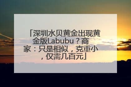 深圳水贝黄金出现黄金版Labubu？商家：只是相似，克重小，仅需几百元