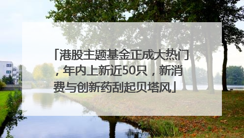 港股主题基金正成大热门，年内上新近50只，新消费与创新药刮起贝塔风