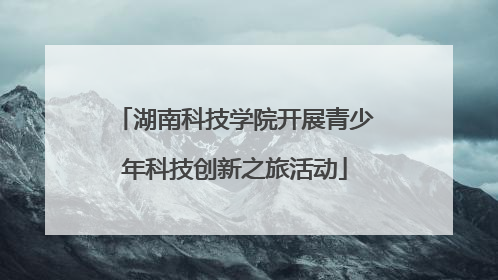 湖南科技学院开展青少年科技创新之旅活动