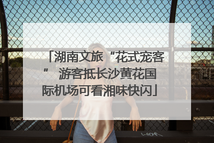 湖南文旅“花式宠客” 游客抵长沙黄花国际机场可看湘味快闪