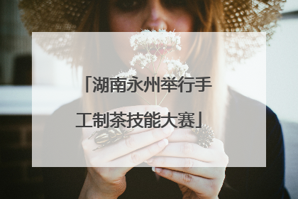 湖南永州举行手工制茶技能大赛