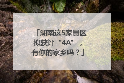 湖南这5家景区拟获评“4A”，有你的家乡吗？