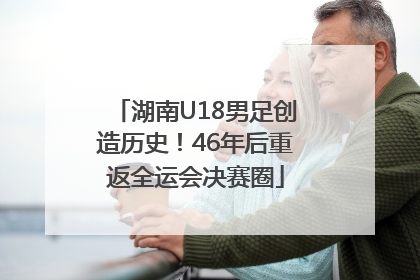 湖南U18男足创造历史！46年后重返全运会决赛圈