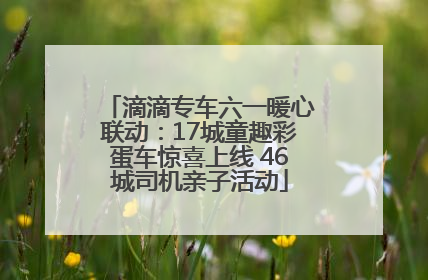 滴滴专车六一暖心联动：17城童趣彩蛋车惊喜上线 46城司机亲子活动