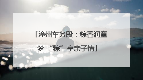 漳州车务段：粽香润童梦 “粽”享亲子情