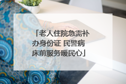 老人住院急需补办身份证 民警病床前服务暖民心