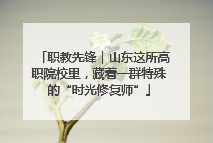 职教先锋｜山东这所高职院校里，藏着一群特殊的“时光修复师”