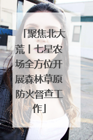 聚焦北大荒丨七星农场全方位开展森林草原防火督查工作