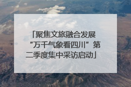 聚焦文旅融合发展 “万千气象看四川”第二季度集中采访启动
