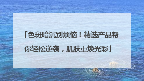 色斑暗沉别烦恼！精选产品帮你轻松逆袭，肌肤重焕光彩