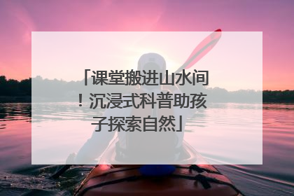 课堂搬进山水间！沉浸式科普助孩子探索自然