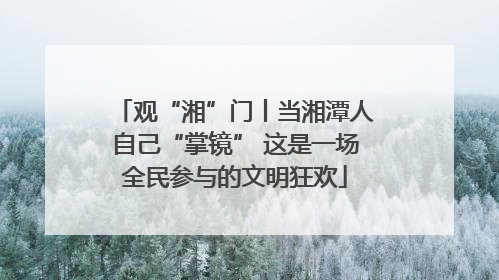 观“湘”门丨当湘潭人自己“掌镜” 这是一场全民参与的文明狂欢