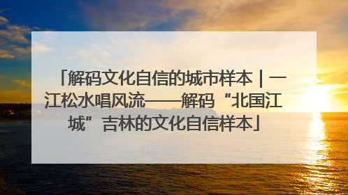 解码文化自信的城市样本｜一江松水唱风流——解码“北国江城”吉林的文化自信样本