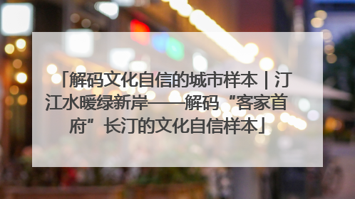 解码文化自信的城市样本｜汀江水暖绿新岸——解码“客家首府”长汀的文化自信样本