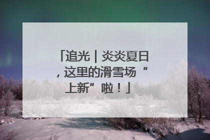追光｜炎炎夏日，这里的滑雪场“上新”啦！