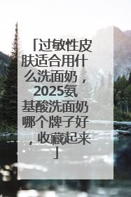 过敏性皮肤适合用什么洗面奶，2025氨基酸洗面奶哪个牌子好，收藏起来