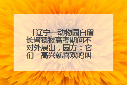 辽宁一动物园白眉长臂猿猴高考期间不对外展出，园方：它们一高兴就喜欢鸣叫，怕影响考试