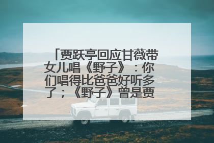 贾跃亭回应甘薇带女儿唱《野子》：你们唱得比爸爸好听多了；《野子》曾是贾跃亭“代表作”